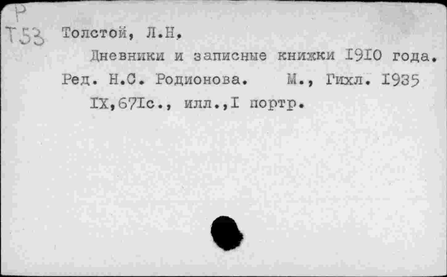 ﻿Толстой, Л.Н,
Дневники и записные книжки 1910 года.
Ред. Н.О. Родионова. М., Гихл. 1935 IX,671с., илл.,1 портр.